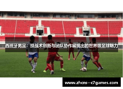 西班牙男足:技战术创新与团队协作展现出的世界级足球魅力 西班牙男足:技战术创新与团队协作展现出的世界级足球魅力
