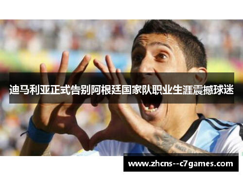 迪马利亚正式告别阿根廷国家队职业生涯震撼球迷